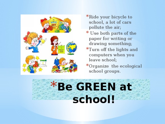 Ride your bicycle to school, a lot of cars pollute the air;  Use both parts of the paper for writing or drawing something; Turn off the lights and computers when you leave school; Organize the ecological school groups. Be GREEN at school!