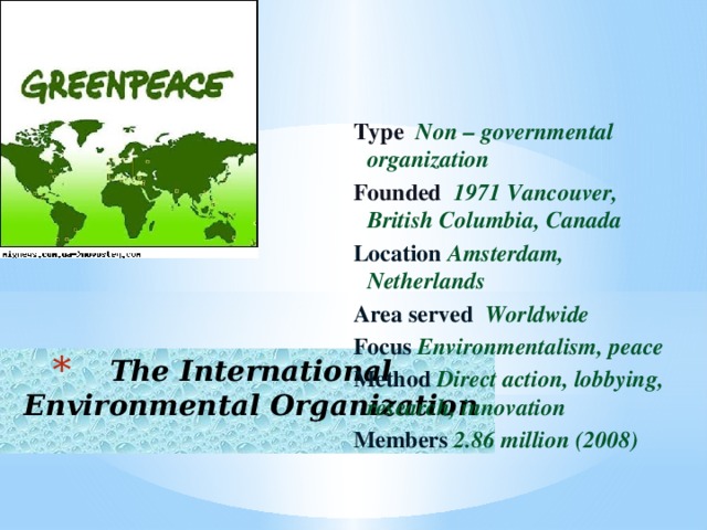 Type  Non – governmental organization Founded 1971 Vancouver, British Columbia, Canada Location Amsterdam, Netherlands Area served Worldwide Focus Environmentalism, peace Method Direct action, lobbying, research, innovation Members 2.86 million (2008)