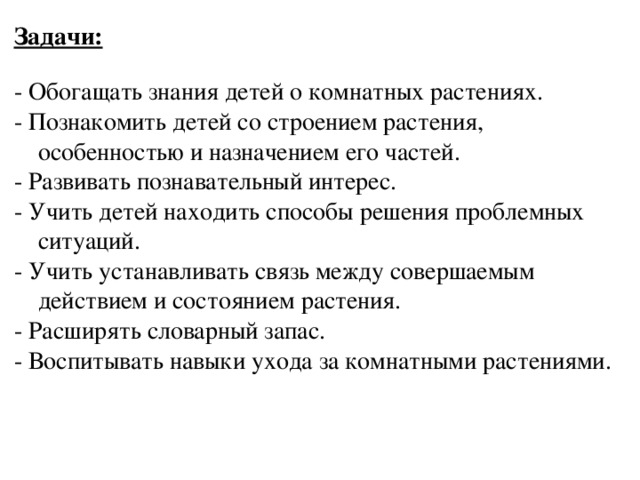 Задачи:  - Обогащать знания детей о комнатных растениях. - Познакомить детей со строением растения, особенностью и назначением его частей. - Развивать познавательный интерес. - Учить детей находить способы решения проблемных ситуаций. - Учить устанавливать связь между совершаемым действием и состоянием растения. - Расширять словарный запас. - Воспитывать навыки ухода за комнатными растениями.