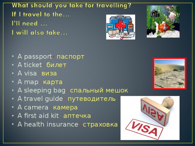 A passport - паспорт A ticket -  билет A visa -  виза A map -  карта A sleeping bag -  спальный мешок A travel guide -  путеводитель A camera -  камера A first aid kit -  аптечка A health insurance -  страховка