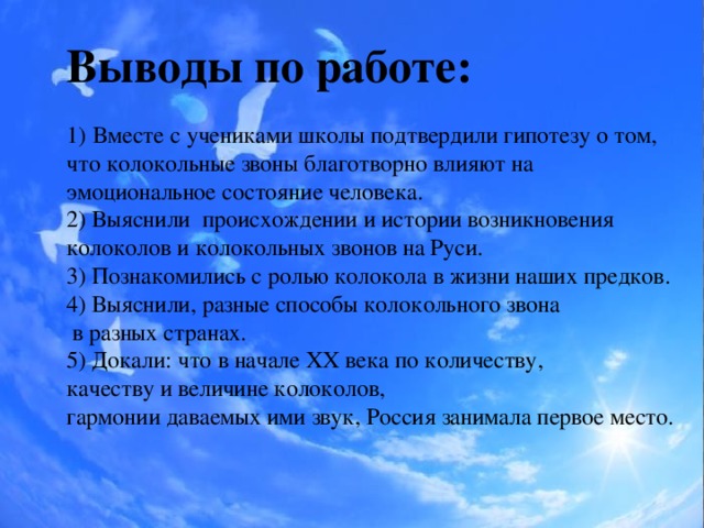 Выводы по работе: Вместе с учениками школы подтвердили гипотезу о том, что колокольные звоны благотворно влияют на эмоциональное состояние человека. 2) Выяснили происхождении и истории возникновения колоколов и колокольных звонов на Руси. 3) Познакомились с ролью колокола в жизни наших предков. 4) Выяснили, разные способы колокольного звона  в разных странах. 5) Докали: что в начале XX века по количеству, качеству и величине колоколов, гармонии даваемых ими звук, Россия занимала первое место.