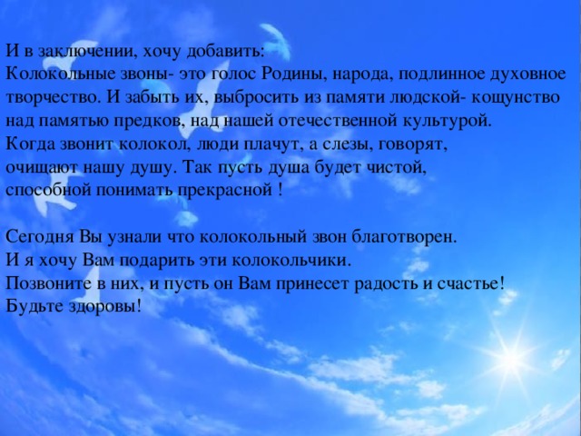 И в заключении, хочу добавить: Колокольные звоны- это голос Родины, народа, подлинное духовное творчество. И забыть их, выбросить из памяти людской- кощунство над памятью предков, над нашей отечественной культурой. Когда звонит колокол, люди плачут, а слезы, говорят, очищают нашу душу. Так пусть душа будет чистой, способной понимать прекрасной ! Сегодня Вы узнали что колокольный звон благотворен. И я хочу Вам подарить эти колокольчики. Позвоните в них, и пусть он Вам принесет радость и счастье! Будьте здоровы!