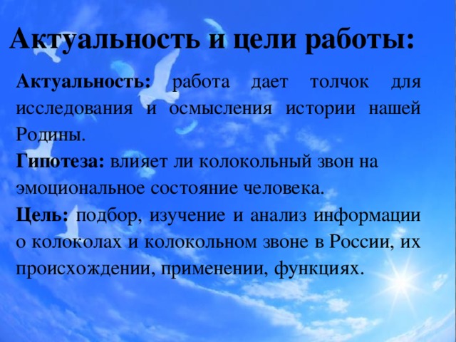 Актуальность и цели работы: Актуальность: работа дает толчок для исследования и осмысления истории нашей Родины. Гипотеза: влияет ли колокольный звон на эмоциональное состояние человека. Цель: подбор, изучение и анализ информации о колоколах и колокольном звоне в России, их происхождении, применении, функциях.