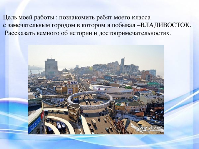 Цель моей работы : познакомить ребят моего класса с замечательным городом в котором я побывал –ВЛАДИВОСТОК.  Рассказать немного об истории и достопримечательностях .