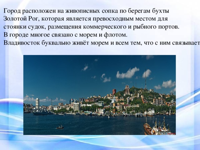 Город расположен на живописных сопка по берегам бухты Золотой Рог, которая является превосходным местом для стоянки судок, размещения коммерческого и рыбного портов. В городе многое связано с морем и флотом. Владивосток буквально живёт морем и всем тем, что с ним связывает.