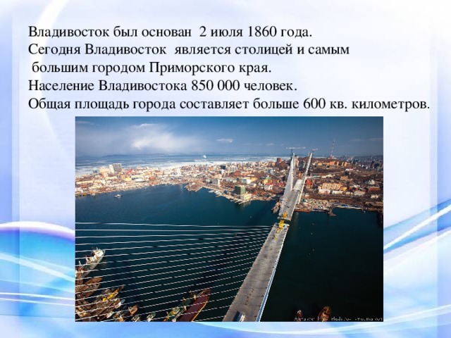 Владивосток был основан  2 июля 1860 года. Сегодня Владивосток  является столицей и самым  большим городом Приморского края. Население Владивостока 850 000 человек. Общая площадь города составляет больше 600 кв. километров .