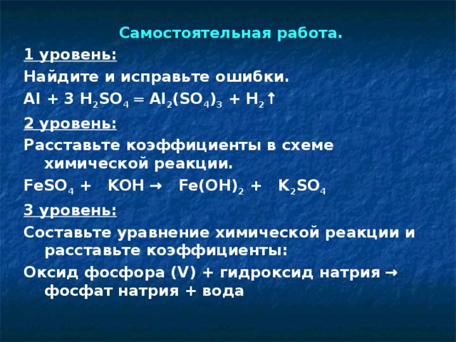 Самостоятельная работа. 1 уровень: Найдите и исправьте ошибки. Al + 3 H 2 SO 4 ═ Al 2 (SO 4 ) 3 + H 2 ↑ 2 уровень: Расставьте коэффициенты в схеме химической реакции. FeSO 4 + KOH → Fe(OH) 2 + K 2 SO 4 3 уровень: Составьте уравнение химической реакции и расставьте коэффициенты: Оксид фосфора (V) + гидроксид натрия → фосфат натрия + вода