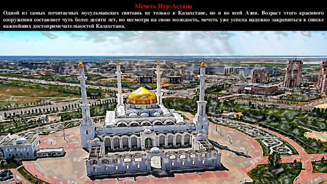 Мечеть Нур-Астана Одной из самых почитаемых мусульманских святынь не только в Казахстане, но и во всей Азии. Возраст этого красивого сооружения составляет чуть более десяти лет, но несмотря на свою молодость, мечеть уже успела надежно закрепиться в списке важнейших достопримечательностей Казахстана.