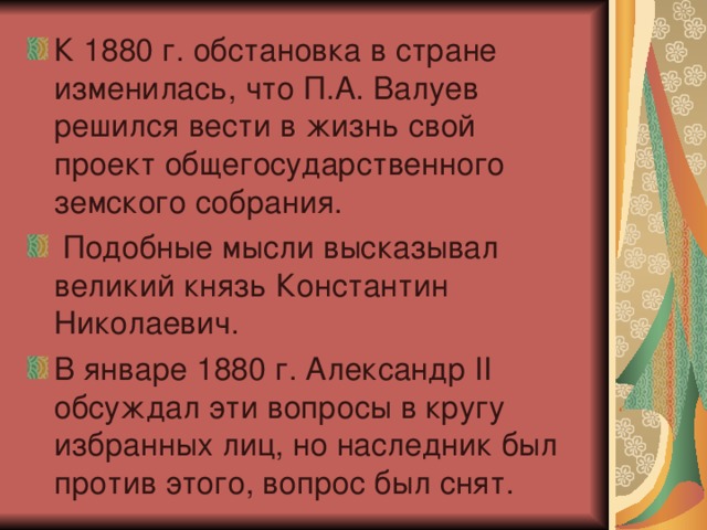 К 1880 г. обстановка в стране изменилась, что П.А. Валуев решился вести в жизнь свой проект общегосударственного земского собрания.  Подобные мысли высказывал великий князь Константин Николаевич. В январе 1880 г. Александр II обсуждал эти вопросы в кругу избранных лиц, но наследник был против этого, вопрос был снят.