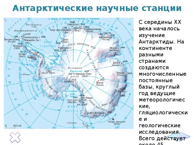 Антарктические научные станции С середины XX века началось изучение Антарктиды. На континенте разными странами создаются многочисленные постоянные базы, круглый год ведущие метеорологические, гляциологические и геологические исследования. Всего действует около 45 круглогодичных научных станций.