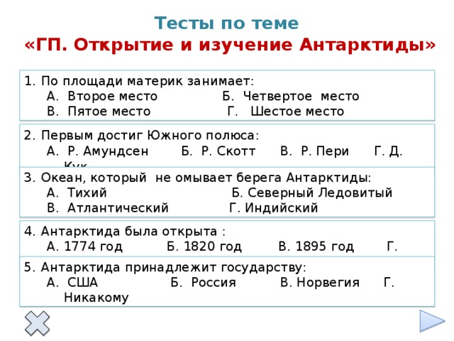 Тесты по теме  «ГП. Открытие и изучение Антарктиды» По площади материк занимает: А. Второе место Б. Четвертое место В. Пятое место Г. Шестое место Первым достиг Южного полюса: А. Р. Амундсен Б. Р. Скотт В. Р. Пери Г. Д. Кук Океан, который не омывает берега Антарктиды: А. Тихий Б. Северный Ледовитый В. Атлантический Г. Индийский Антарктида была открыта : А. 1774 год Б. 1820 год В. 1895 год Г. 1911 год Антарктида принадлежит государству: А. США Б. Россия В. Норвегия Г. Никакому