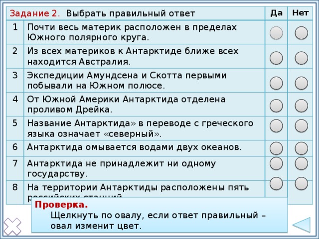 Задание 2. Выбрать правильный ответ 1 Почти весь материк расположен в пределах Южного полярного круга. 2 Да Из всех материков к Антарктиде ближе всех находится Австралия. 3 Нет Экспедиции Амундсена и Скотта первыми побывали на Южном полюсе. 4 5 От Южной Америки Антарктида отделена проливом Дрейка. Название Антарктида» в переводе с греческого языка означает «северный». 6 Антарктида омывается водами двух океанов. 7 Антарктида не принадлежит ни одному государству. 8 На территории Антарктиды расположены пять российских станций. Проверка: щелкнуть по овалу, если ответ правильный – овал изменит заливку. Проверка. Щелкнуть по овалу, если ответ правильный – овал изменит цвет. Проверка