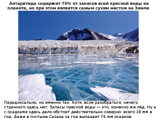 Антарктида содержит 70% от запасов всей пресной воды на планете, но при этом является самым сухим местом на Земле Парадоксально, но именно так. Хотя, если разобраться, ничего странного здесь нет. Запасы пресной воды — это, конечно же лёд. Ну а с осадками здесь дело обстоит действительно скверно: всего 18 мм в год. Даже в пустыне Сахара за год выпадает 76 мм осадков.