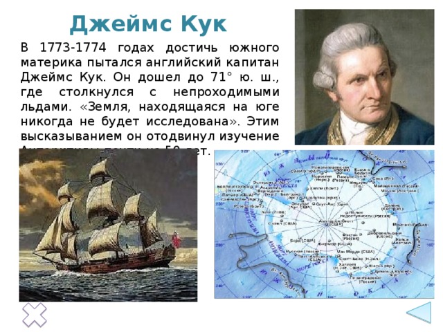 Джеймс Кук В 1773-1774 годах достичь южного материка пытался английский капитан Джеймс Кук. Он дошел до 71° ю. ш., где столкнулся с непроходимыми льдами. «Земля, находящаяся на юге никогда не будет исследована». Этим высказыванием он отодвинул изучение Антарктиды почти на 50 лет.