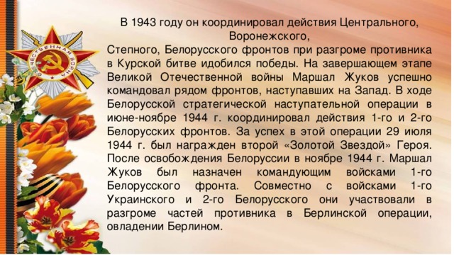 В 1943 году он координировал действия Центрального, Воронежского, Степного, Белорусского фронтов при разгроме противника в Курской битве идобился победы. На завершающем этапе Великой Отечественной войны Маршал Жуков успешно командовал рядом фронтов, наступавших на Запад. В ходе Белорусской стратегической наступательной операции в июне-ноябре 1944 г. координировал действия 1-го и 2-го Белорусских фронтов. За успех в этой операции 29 июля 1944 г. был награжден второй «Золотой Звездой» Героя. После освобождения Белоруссии в ноябре 1944 г. Маршал Жуков был назначен командующим войсками 1-го Белорусского фронта. Совместно с войсками 1-го Украинского и 2-го Белорусского они участвовали в разгроме частей противника в Берлинской операции, овладении Берлином.