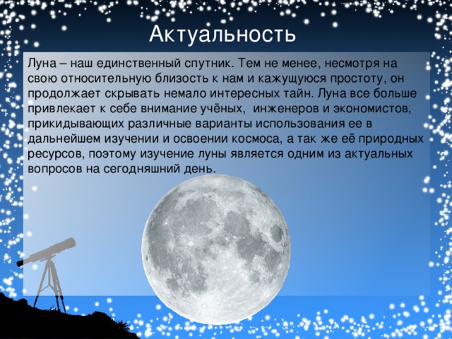 Актуальность Луна – наш единственный спутник. Тем не менее, несмотря на свою относительную близость к нам и кажущуюся простоту, он продолжает скрывать немало интересных тайн. Луна все больше привлекает к себе внимание учёных, инженеров и экономистов, прикидывающих различные варианты использования ее в дальнейшем изучении и освоении космоса, а так же её природных ресурсов, поэтому изучение луны является одним из актуальных вопросов на сегодняшний день.