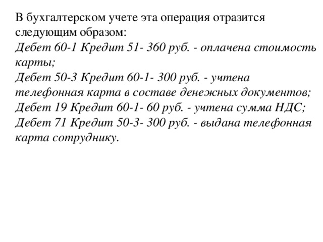 В бухгалтерском учете эта операция отразится следующим образом:  Дебет 60-1 Кредит 51- 360 руб. - оплачена стоимость карты;  Дебет 50-3 Кредит 60-1- 300 руб. - учтена телефонная карта в составе денежных документов;  Дебет 19 Кредит 60-1- 60 руб. - учтена сумма НДС;  Дебет 71 Кредит 50-3- 300 руб. - выдана телефонная карта сотруднику.