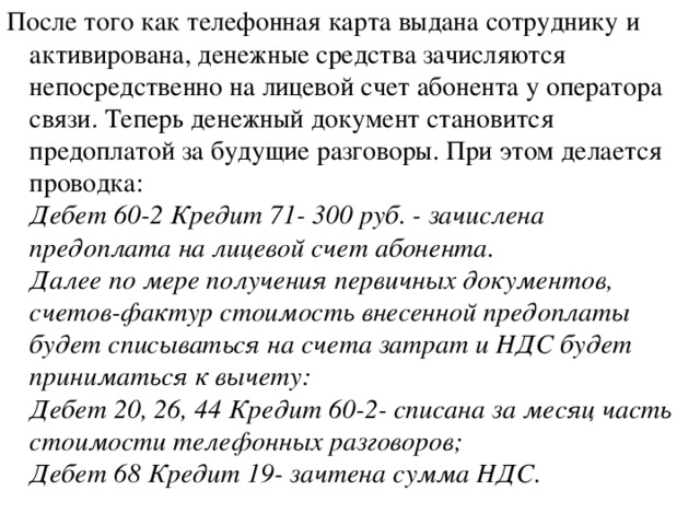 После того как телефонная карта выдана сотруднику и активирована, денежные средства зачисляются непосредственно на лицевой счет абонента у оператора связи. Теперь денежный документ становится предоплатой за будущие разговоры. При этом делается проводка:  Дебет 60-2 Кредит 71- 300 руб. - зачислена предоплата на лицевой счет абонента.  Далее по мере получения первичных документов, счетов-фактур стоимость внесенной предоплаты будет списываться на счета затрат и НДС будет приниматься к вычету:  Дебет 20, 26, 44 Кредит 60-2- списана за месяц часть стоимости телефонных разговоров;  Дебет 68 Кредит 19- зачтена сумма НДС.