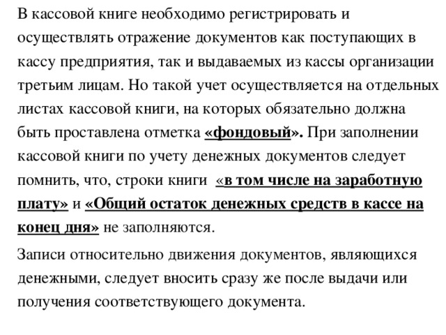 В кассовой книге необходимо регистрировать и осуществлять отражение документов как поступающих в кассу предприятия, так и выдаваемых из кассы организации третьим лицам. Но такой учет осуществляется на отдельных листах кассовой книги, на которых обязательно должна быть проставлена отметка «фондовый ». При заполнении кассовой книги по учету денежных документов следует помнить, что, строки книги  « в том числе на заработную плату» и «Общий остаток денежных средств в кассе на конец дня»  не заполняются. Записи относительно движения документов, являющихся денежными, следует вносить сразу же после выдачи или получения соответствующего документа.