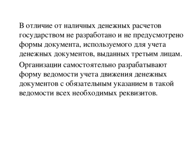 В отличие от наличных денежных расчетов государством не разработано и не предусмотрено формы документа, используемого для учета денежных документов, выданных третьим лицам. Организации самостоятельно разрабатывают форму ведомости учета движения денежных документов с обязательным указанием в такой ведомости всех необходимых реквизитов.