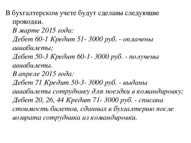 В бухгалтерском учете будут сделаны следующие проводки.  В марте 2015 года:  Дебет 60-1 Кредит 51- 3000 руб. - оплачены авиабилеты;  Дебет 50-3 Кредит 60-1- 3000 руб. - получены авиабилеты.  В апреле 2015 года:  Дебет 71 Кредит 50-3- 3000 руб. - выданы авиабилеты сотруднику для поездки в командировку;  Дебет 20, 26, 44 Кредит 71- 3000 руб. - списана стоимость билетов, сданных в бухгалтерию после возврата сотрудника из командировки.