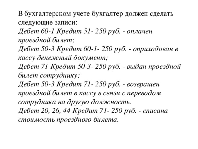 В бухгалтерском учете бухгалтер должен сделать следующие записи:  Дебет 60-1 Кредит 51- 250 руб. - оплачен проездной билет;  Дебет 50-3 Кредит 60-1- 250 руб. - оприходован в кассу денежный документ;  Дебет 71 Кредит 50-3- 250 руб. - выдан проездной билет сотруднику;  Дебет 50-3 Кредит 71- 250 руб. - возвращен проездной билет в кассу в связи с переводом сотрудника на другую должность.  Дебет 20, 26, 44 Кредит 71- 250 руб. - списана стоимость проездного билета.