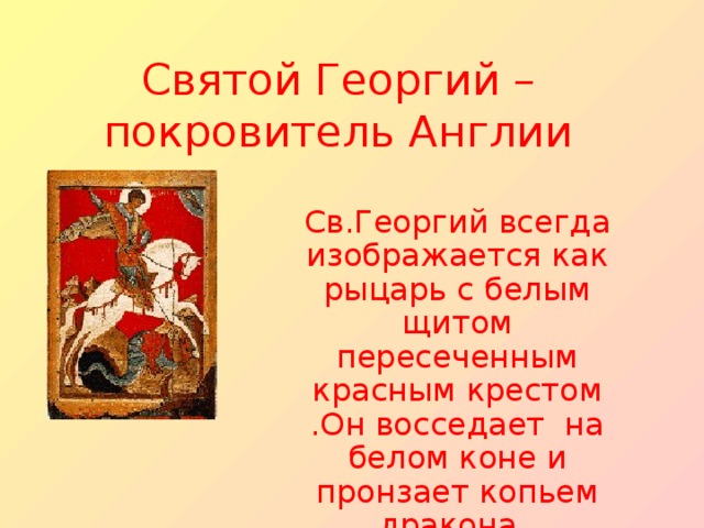 Святой Георгий – покровитель Англии Св.Георгий всегда изображается как рыцарь с белым щитом пересеченным красным крестом .Он восседает на белом коне и пронзает копьем дракона .