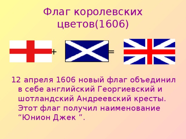 Флаг королевских цветов (1606)  + = 12 апреля 1606 новый флаг объединил в себе английский Георгиевский и шотландский Андреевский кресты.  Этот флаг получил наименование “ Юнион Джек ” .