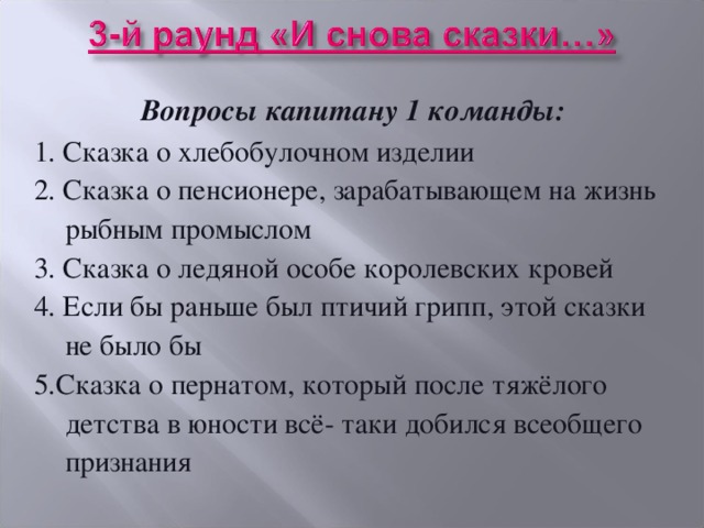 Вопросы капитану 1 команды: 1. Сказка о хлебобулочном изделии 2. Сказка о пенсионере, зарабатывающем на жизнь рыбным промыслом 3. Сказка о ледяной особе королевских кровей 4. Если бы раньше был птичий грипп, этой сказки не было бы 5.Сказка о пернатом, который после тяжёлого детства в юности всё- таки добился всеобщего признания