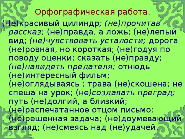 Орфографическая работа. ( Не)красивый цилиндр ; (не)прочитав рассказ ; (не)правда, а ложь; (не)лепый вид; (не)чувствовать усталости; дорога (не)ровная, но короткая; (не)годуя по поводу оценки; сказать (не)правду; (не)навидеть предателя; отнюдь (не)интересный фильм; (не)оглядываясь ; трава (не)скошена; не спеша на урок; (не )создавать преград; путь (не)долгий, а близкий; (не)распечатанное отцом письмо; (не)решенная задача; (не)доумевающий взгляд; (не)смеясь над (не)удачей.