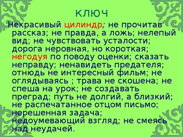 ключ  Некрасивый цилиндр ; не прочитав рассказ; не правда, а ложь; нелепый вид; не чувствовать усталости; дорога неровная, но короткая; негодуя по поводу оценки; сказать неправду; ненавидеть  предателя; отнюдь не интересный фильм; не оглядываясь ; трава не скошена; не спеша на урок; не создавать преград; путь не долгий, а близкий; не распечатанное отцом письмо; нерешенная задача; недоумевающий взгляд; не смеясь над неудачей.