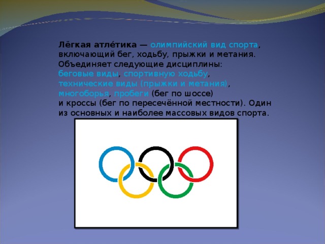 Лёгкая атле́тика  —  олимпийский вид спорта , включающий бег, ходьбу, прыжки и метания. Объединяет следующие дисциплины:  беговые виды ,  спортивную ходьбу ,  технические виды (прыжки и метания) ,  многоборья ,  пробеги  (бег по шоссе) и кроссы (бег по пересечённой местности). Один из основных и наиболее массовых видов спорта.