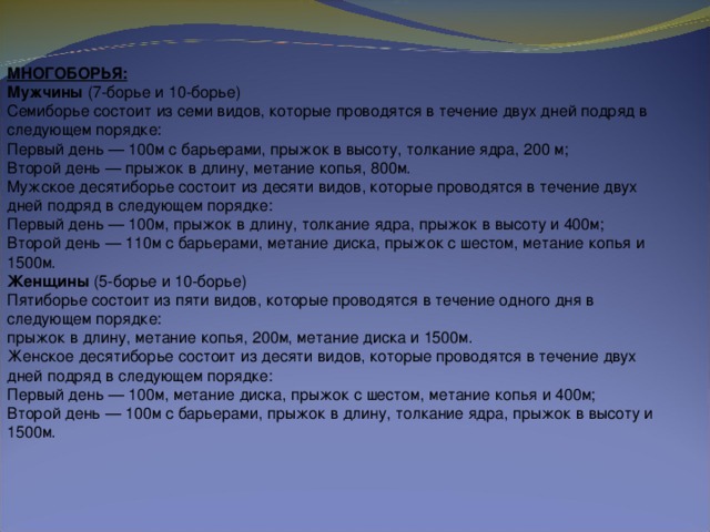 МНОГОБОРЬЯ:  Мужчины  (7-борье и 10-борье)  Семиборье состоит из семи видов, которые проводятся в течение двух дней подряд в следующем порядке:  Первый день — 100м с барьерами, прыжок в высоту, толкание ядра, 200 м;  Второй день — прыжок в длину, метание копья, 800м.  Мужское десятиборье состоит из десяти видов, которые проводятся в течение двух дней подряд в следующем порядке:  Первый день — 100м, прыжок в длину, толкание ядра, прыжок в высоту и 400м;  Второй день — 110м с барьерами, метание диска, прыжок с шестом, метание копья и 1500м.  Женщины  (5-борье и 10-борье)  Пятиборье состоит из пяти видов, которые проводятся в течение одного дня в следующем порядке:  прыжок в длину, метание копья, 200м, метание диска и 1500м.  Женское десятиборье состоит из десяти видов, которые проводятся в течение двух дней подряд в следующем порядке:  Первый день — 100м, метание диска, прыжок с шестом, метание копья и 400м;  Второй день — 100м с барьерами, прыжок в длину, толкание ядра, прыжок в высоту и 1500м.