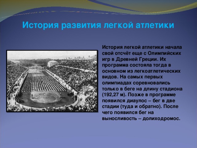 История развития легкой атлетики  История легкой атлетики начала свой отсчёт еще с Олимпийских игр в Древней Греции. Их программа состояла тогда в основном из легкоатлетических видов. На самых первых олимпиадах соревновались только в беге на длину стадиона (192,27 м). Позже в программе появился диаулос – бег в две стадии (туда и обратно). После чего появился бег на выносливость – долиходромос.