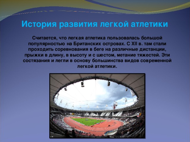 История развития легкой атлетики  Считается, что легкая атлетика пользовалась большой популярностью на Британских островах. С XII в. там стали проходить соревнования в беге на различные дистанции, прыжки в длину, в высоту и с шестом, метание тяжестей. Эти состязания и легли в основу большинства видов современной легкой атлетики.