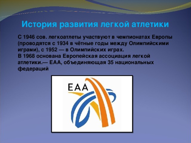 История развития легкой атлетики  С 1946 сов. легкоатлеты участвуют в чемпионатах Европы (проводятся с 1934 в чётные годы между Олимпийскими играми), с 1952 — в Олимпийских играх. В 1968 основана Европейская ассоциация легкой атлетики.— ЕАА, объединяющая 35 национальных федераций