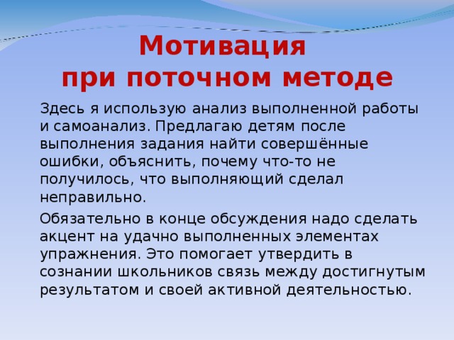 Мотивация  при поточном методе  Здесь я использую анализ выполненной работы и самоанализ. Предлагаю детям после выполнения задания найти совершённые ошибки, объяснить, почему что-то не получилось, что выполняющий сделал неправильно.  Обязательно в конце обсуждения надо сделать акцент на удачно выполненных элементах упражнения. Это помогает утвердить в сознании школьников связь между достигнутым результатом и своей активной деятельностью.