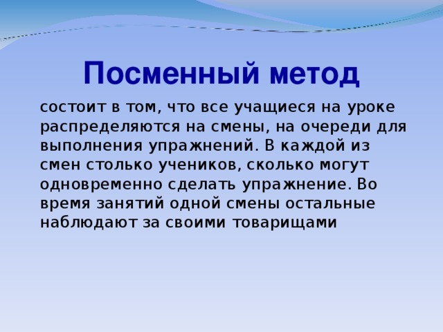 Посменный метод  состоит в том, что все учащиеся на уроке распределяются на смены, на очереди для выполнения упражнений. В каждой из смен столько учеников, сколько могут одновременно сделать упражнение. Во время занятий одной смены остальные наблюдают за своими товарищами