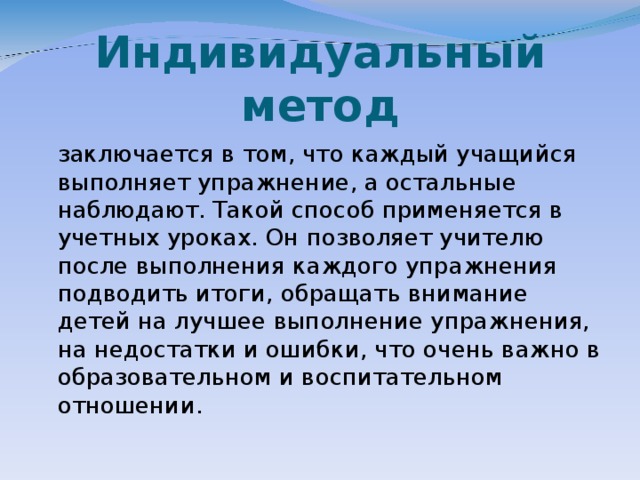 Индивидуальный метод  заключается в том, что каждый учащийся выполняет упражнение, а остальные наблюдают. Такой способ применяется в учетных уроках. Он позволяет учителю после выполнения каждого упражнения подводить итоги, обращать внимание детей на лучшее выполнение упражнения, на недостатки и ошибки, что очень важно в образовательном и воспитательном отношении.