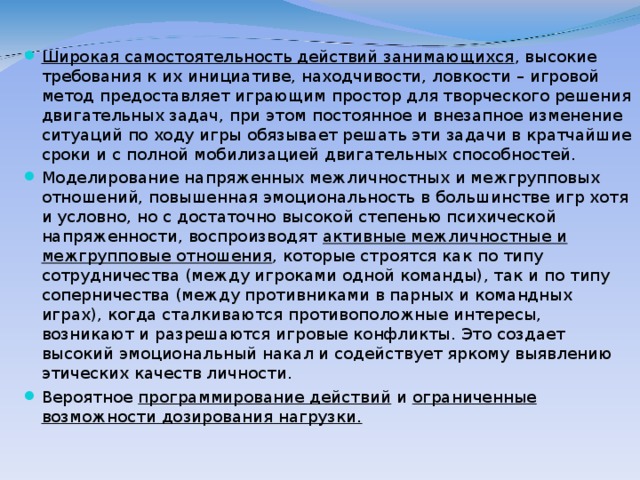 Широкая самостоятельность действий занимающихся , высокие требования к их инициативе, находчивости, ловкости – игровой метод предоставляет играющим простор для творческого решения двигательных задач, при этом постоянное и внезапное изменение ситуаций по ходу игры обязывает решать эти задачи в кратчайшие сроки и с полной мобилизацией двигательных способностей. Моделирование напряженных межличностных и межгрупповых отношений, повышенная эмоциональность в большинстве игр хотя и условно, но с достаточно высокой степенью психической напряженности, воспроизводят активные межличностные и межгрупповые отношения , которые строятся как по типу сотрудничества (между игроками одной команды), так и по типу соперничества (между противниками в парных и командных играх), когда сталкиваются противоположные интересы, возникают и разрешаются игровые конфликты. Это создает высокий эмоциональный накал и содействует яркому выявлению этических качеств личности. Вероятное программирование действий и ограниченные возможности дозирования нагрузки.