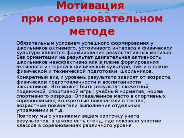 Мотивация  при соревновательном методе   Обязательным условием успешного формирования у школьников активного, устойчивого интереса к физической культуре является формирование результативных мотивов. Без ориентации на результат двигательная активность школьников неэффективна как в плане формирования активного интереса к физической культуре, так и в плане физической и технической подготовки школьников.   Конкретный вид и уровень результата зависят от возраста, физической подготовленности и воспитанности школьников. Это может быть результат сюжетной, подвижной, спортивной игры; учебный норматив; норма спортивного разряда; Определённое место в спортивных соревнованиях; конкретные показатели в тестах; возрастные показатели выполнения отдельных упражнений и т.д.   Поэтому мы с учениками ведем карточку учета результатов, в школе есть стенд, где показано участие классов в соревнованиях различного уровня.