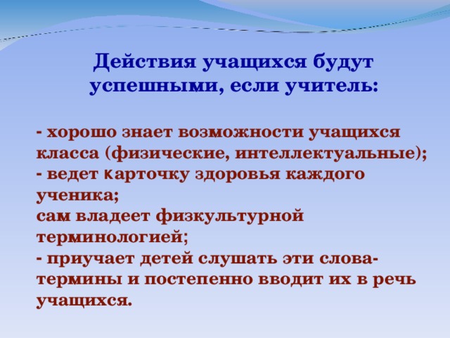 Действия учащихся будут успешными, если учитель:   - хорошо знает возможности учащихся класса  (физические, интеллектуальные);  - ведет к арточку здоровья каждого ученика;  сам владеет физкультурной терминологией ; - приучает детей слушать эти слова-термины и  постепенно вводит их в речь учащихся.