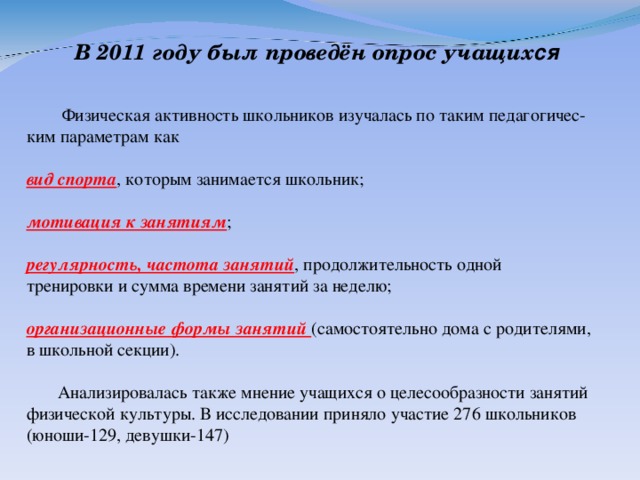 В 2011 году был проведён опрос учащих ся   Физическая активность школьников изучалась по таким педагогичес-ким параметрам как  вид спорта , которым занимается школьник; мотивация к занятиям ; регулярность, частота занятий , продолжительность одной тренировки и сумма времени занятий за неделю; организационные формы занятий (самостоятельно дома с родителями, в школьной секции).  Анализировалась также мнение учащихся о целесообразности занятий физической культуры. В исследовании приняло участие 276 школьников (юноши-129, девушки-147)