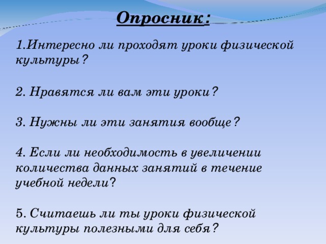 Опросник : Интересно ли проходят уроки физической культуры ?  2. Нравятся ли вам эти уроки ?  3. Нужны ли эти занятия вообще ?  4. Если ли необходимость в увеличении количества данных занятий в течение учебной недели ?  5. Считаешь ли ты уроки физической культуры полезными для себя ?