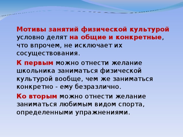 Мотивы занятий физической культурой условно делят на общие и конкретные , что впрочем, не исключает их сосуществования.  К первым можно отнести желание школьника заниматься физической культурой вообще, чем же заниматься конкретно - ему безразлично.  Ко вторым можно отнести желание заниматься любимым видом спорта, определенными упражнениями.