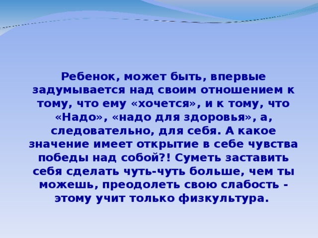 Ребенок, может быть, впервые задумывается над своим отношением к тому, что ему «хочется», и к тому, что «Надо», «надо для здоровья», а, следовательно, для себя. А какое значение имеет открытие в себе чувства победы над собой?! Суметь заставить себя сделать чуть-чуть больше, чем ты можешь, преодолеть свою слабость - этому учит только физкультура.