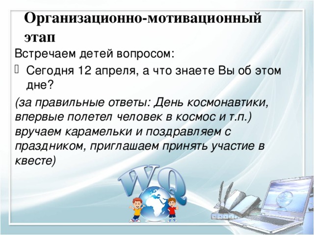 Организационно-мотивационный этап Встречаем детей вопросом: Сегодня 12 апреля, а что знаете Вы об этом дне? (за правильные ответы: День космонавтики, впервые полетел человек в космос и т.п.) вручаем карамельки и поздравляем с праздником, приглашаем принять участие в квесте)