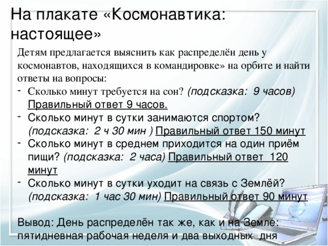 На плакате «Космонавтика: настоящее» Детям предлагается выяснить как распределён день у космонавтов, находящихся в командировке» на орбите и найти ответы на вопросы: Сколько минут требуется на сон? (подсказка: 9 часов) Правильный ответ 9 часов. Сколько минут в сутки занимаются спортом? (подсказка: 2 ч 30 мин ) Правильный ответ 150 минут Сколько минут в среднем приходится на один приём пищи? (подсказка: 2 часа) Правильный ответ 120 минут Сколько минут в сутки уходит на связь с Землёй? (подсказка: 1 час 30 мин) Правильный ответ 90 минут  Вывод: День распределён так же, как и на Земле: пятидневная рабочая неделя и два выходных дня