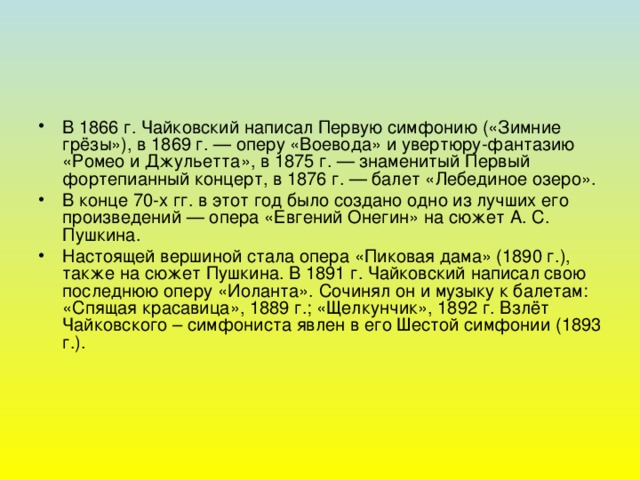 В 1866 г. Чайковский написал Первую симфонию («Зимние грёзы»), в 1869 г. — оперу «Воевода» и увертюру-фантазию «Ромео и Джульетта», в 1875 г. — знаменитый Первый фортепианный концерт, в 1876 г. — балет «Лебединое озеро». В конце 70-х гг. в этот год было создано одно из лучших его произведений — опера «Евгений Онегин» на сюжет А. С. Пушкина. Настоящей вершиной стала опера «Пиковая дама» (1890 г.), также на сюжет Пушкина. В 1891 г. Чайковский написал свою последнюю оперу «Иоланта». Сочинял он и музыку к балетам: «Спящая красавица», 1889 г.; «Щелкунчик», 1892 г. Взлёт Чайковского – симфониста явлен в его Шестой симфонии (1893 г.).