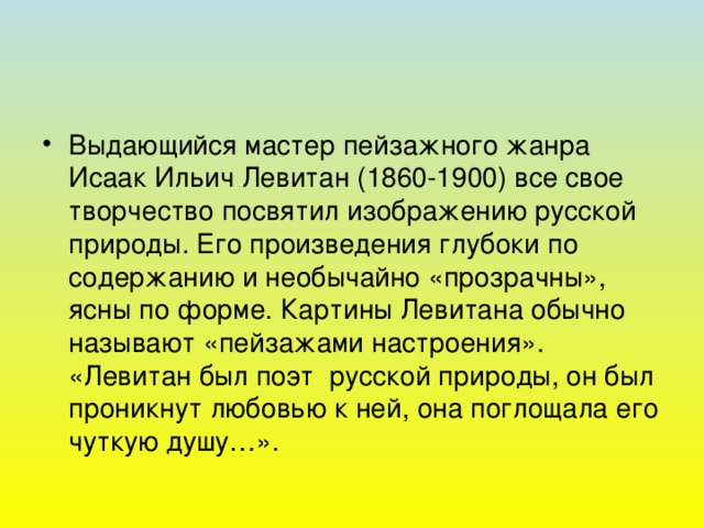 Выдающийся мастер пейзажного жанра Исаак Ильич Левитан (1860-1900) все свое творчество посвятил изображению русской природы. Его произведения глубоки по содержанию и необычайно «прозрачны», ясны по форме. Картины Левитана обычно называют «пейзажами настроения». «Левитан был поэт русской природы, он был проникнут любовью к ней, она поглощала его чуткую душу…».